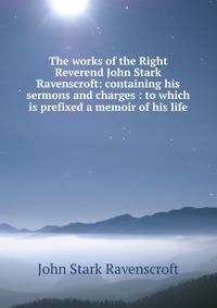 The works of the Right Reverend John Stark Ravenscroft: containing his sermons and charges : to which is prefixed a memoir of his life