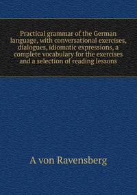 Practical grammar of the German language, with conversational exercises, dialogues, idiomatic expressions, a complete vocabulary for the exercises and a selection of reading lessons