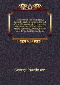 A manual of ancient history: from the earliest times to the fall of the Western empire, comprising the history of Chaldea, Assyria, Media, Babylonia, . Persia, Greece, Macedonia, Parthia, and Rome