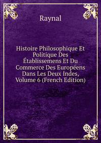 Histoire Philosophique Et Politique Des Etablissemens Et Du Commerce Des Europeens Dans Les Deux Indes, Volume 6 (French Edition)