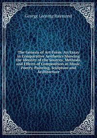 The Genesis of Art-Form: An Essay in Comparative Aesthetics Showing the Identity of the Sources, Methods, and Effects of Composition in Music, Poetry, Painting, Sculpture and Architecture