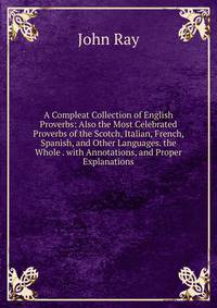 A Compleat Collection of English Proverbs: Also the Most Celebrated Proverbs of the Scotch, Italian, French, Spanish, and Other Languages. the Whole . with Annotations, and Proper Explanations