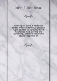 Farming for profit; A handbook for the American farmer, a practical work, devoted to agriculture and mechanics, fruit-growing and gardening, . preserve health and secure happiness on
