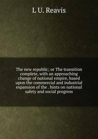 The new republic; or The transition complete, with an approaching change of national empire, based upon the commercial and industrial expansion of the . hints on national safety and social progress