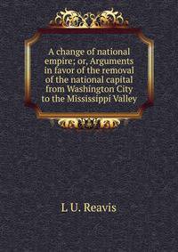 A change of national empire; or, Arguments in favor of the removal of the national capital from Washington City to the Mississippi Valley