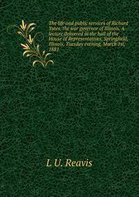 The life and public services of Richard Yates, the war governor of Illinois. A lecture delivered in the hall of the House of Representatives, Springfield, Illinois, Tuesday evening, March 1st, 1881