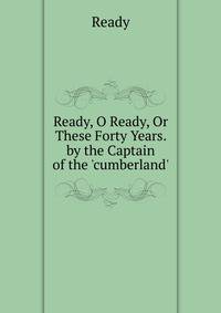 Ready, O Ready, Or These Forty Years. by the Captain of the 'cumberland'.