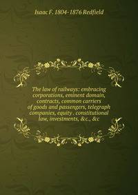 The law of railways: embracing corporations, eminent domain, contracts, common carriers of goods and passengers, telegraph companies, equity . constitutional law, investments, &amp;c., &amp;c