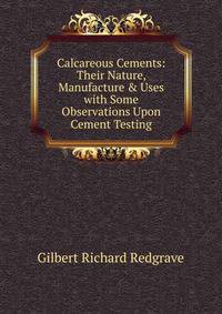 Calcareous Cements: Their Nature, Manufacture &amp; Uses with Some Observations Upon Cement Testing