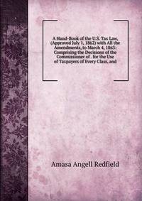 A Hand-Book of the U.S. Tax Law, (Approved July 1, 1862) with All the Amendments, to March 4, 1863: Comprising the Decisions of the Commissioner of . for the Use of Taxpayers of Every Class, and