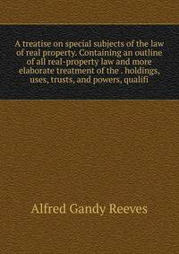 A treatise on special subjects of the law of real property. Containing an outline of all real-property law and more elaborate treatment of the . holdings, uses, trusts, and powers, qualifi