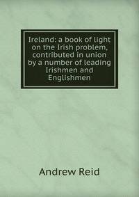 Ireland: a book of light on the Irish problem, contributed in union by a number of leading Irishmen and Englishmen