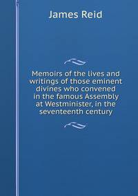 Memoirs of the lives and writings of those eminent divines who convened in the famous Assembly at Westminister, in the seventeenth century
