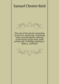 The case of the private armed brig of war Gen. Armstrong: containing letters and documents referring to the history of the claim, brief of facts and . P. Phillips, and Sam C. Reid, Jr., and brief