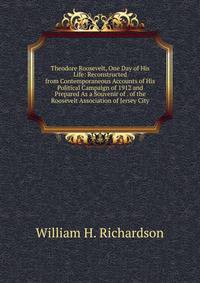 Theodore Roosevelt, One Day of His Life: Reconstructed from Contemporaneous Accounts of His Political Campaign of 1912 and Prepared As a Souvenir of . of the Roosevelt Association of Jersey City