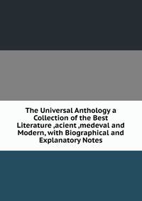 The Universal Anthology a Collection of the Best Literature ,acient ,medeval and Modern, with Biographical and Explanatory Notes