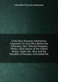 Costa Rica-Panama Arbitration: Argument of Costa Rica Before the Arbitrator, Hon. Edward Douglass White, Chief Justice of the United States, Under the . Rica and the Republic of Panama, Concluded Ma