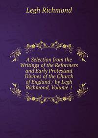 A Selection from the Writings of the Reformers and Early Protestant Divines of the Church of England / by Legh Richmond, Volume 1