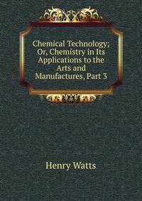 Chemical Technology; Or, Chemistry in Its Applications to the Arts and Manufactures, Part 3