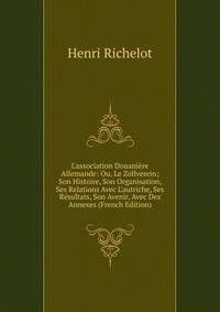 L'association Douani?re Allemande: Ou, Le Zollverein; Son Histoire, Son Organisation, Ses Relations Avec L'autriche, Ses R?sultats, Son Avenir, Avec Des Annexes (French Edition)