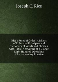 Rice's Rules of Order: A Digest of Rules and Principles and Dictionary of Words and Phrases, with Table, Answering at a Glance Eight Hundred Questions of Parliamentary Practice .