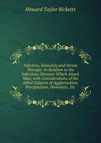Infection, Immunity and Serum Therapy: In Relation to the Infectious Diseases Which Attack Man; with Considerations of the Allied Subjects of Agglutination, Precipitation, Hemolysis, Etc