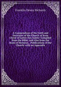 A Compendium of the Faith and Doctrines of the Church of Jesus Christ of Latter-Day Saints: Compiled from the Bible; and Also from the Book of Mormon, . Publications of the Church. with an Appendix