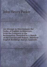 An Attempt to Discriminate the Styles of English Architecture, from the Conquest to the Reformation. Preceded by a Sketch of the Grecian and Roman . Hundred English Buildings And an Appendix.