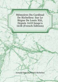 M?moires Du Cardinal De Richelieu: Sur Le R?gne De Louis Xiii, Depuis 1610 Jusqu'a 1638 (French Edition)