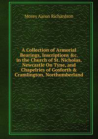 A Collection of Armorial Bearings, Inscriptions &amp;c. in the Church of St. Nicholas, Newcastle On Tyne, and Chapelries of Gosforth &amp; Cramlington, Northumberland