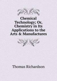 Chemical Technology; Or, Chemistry in Its Applications to the Arts &amp; Manufactures