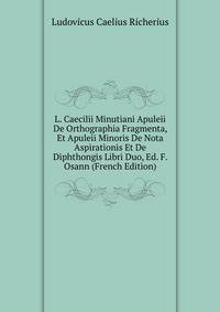 L. Caecilii Minutiani Apuleii De Orthographia Fragmenta, Et Apuleii Minoris De Nota Aspirationis Et De Diphthongis Libri Duo, Ed. F. Osann (French Edition)