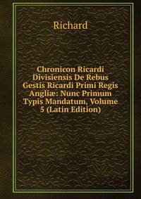 Chronicon Ricardi Divisiensis De Rebus Gestis Ricardi Primi Regis Angli?: Nunc Primum Typis Mandatum, Volume 5 (Latin Edition)