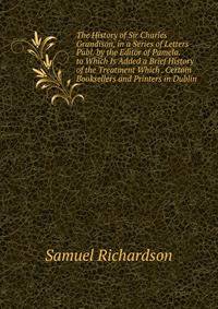 The History of Sir Charles Grandison, in a Series of Letters Publ. by the Editor of Pamela. to Which Is Added a Brief History of the Treatment Which . Certain Booksellers and Printers in Dublin