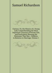 Clarissa: Or, the History of a Young Lady Comprehending the Most Important Concerns of Private Life; and Particularly Shewing the Distresses That May . Children, in Relation to Marriage, Volume 1
