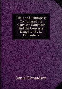 Trials and Triumphs; Comprising the Convict's Daughter and the Convert's Daughter By D. Richardson.