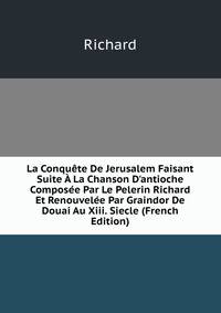 La Conqu?te De Jerusalem Faisant Suite ? La Chanson D'antioche Compos?e Par Le Pelerin Richard Et Renouvel?e Par Graindor De Douai Au Xiii. Siecle (French Edition)