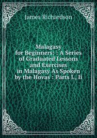 Malagasy for Beginners: : A Series of Graduated Lessons and Exercises in Malagasy As Spoken by the Hovas : Parts I., Ii.