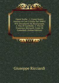 Opere Scelte : 1. Cenni Storici Interno Ai Casi D Italia Del 1848 E 49 E Documenti Da Ricavarsene. 2. Vita Di Garibaldi. 3. Vita Di Francesco Ricciardi, Conte Di Camaldoli (Italian Edition)