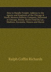 How to Handle Freight: Address to the Agents and Employes of the Chicago &amp; North-Western Railway Company, Delivered at Chicago, Boone, North Fond Du Lac, Madison, Escanaba, Waseca and Huron