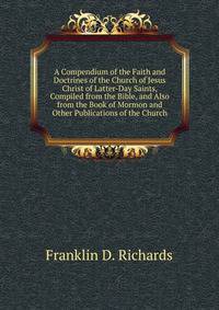 A Compendium of the Faith and Doctrines of the Church of Jesus Christ of Latter-Day Saints, Compiled from the Bible, and Also from the Book of Mormon and Other Publications of the Church