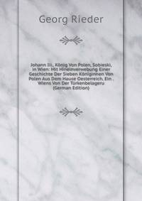 Johann Iii., Konig Von Polen, Sobieski, in Wien: Mit Hineinverwebung Einer Geschichte Der Sieben Koniginnen Von Polen Aus Dem Hause Oesterreich. Ein . Wiens Von Der Turkenbelageru (German Edition)