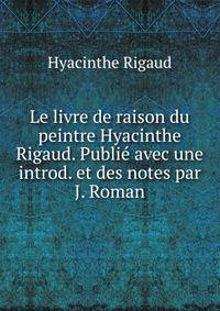 Le livre de raison du peintre Hyacinthe Rigaud. Publie avec une introd. et des notes par J. Roman