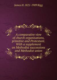 A comparative view of church organisations, primitive and Protestant. With a supplement on Methodist successions and Methodist union