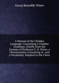 A Manual of the Chaldee Language: Containing a Chaldee Grammar, Chiefly from the German of Professor G. B. Winer, a Chrestomathy, Consisting of . and a Vocabulary Adapted to the Chres