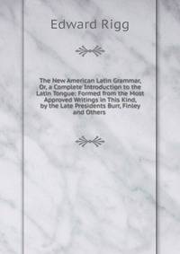 The New American Latin Grammar, Or, a Complete Introduction to the Latin Tongue: Formed from the Most Approved Writings in This Kind, by the Late Presidents Burr, Finley and Others .