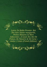 Lettre De Robin Premier: Roi Des Isles Sainte-marguerite, Petites Maisons &amp; Mers Adjacentes ; A Louis Xvi, Roi De France, De Navarre &amp; De Corse ; motto: 2 Lines (French Edition)