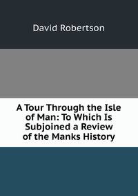 A Tour Through the Isle of Man: To Which Is Subjoined a Review of the Manks History