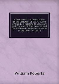 A Treatise On the Construction of the Statutes: 13 Eliz. C. 5, and 27 Eliz. C. 4, Relating to Voluntary and Fraudulent Conveyances, and On the Nature . Legal Instruments in the Courts of Law a