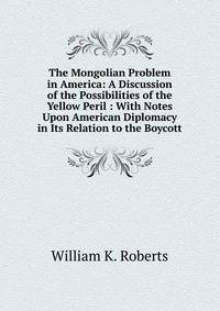 The Mongolian Problem in America: A Discussion of the Possibilities of the Yellow Peril : With Notes Upon American Diplomacy in Its Relation to the Boycott